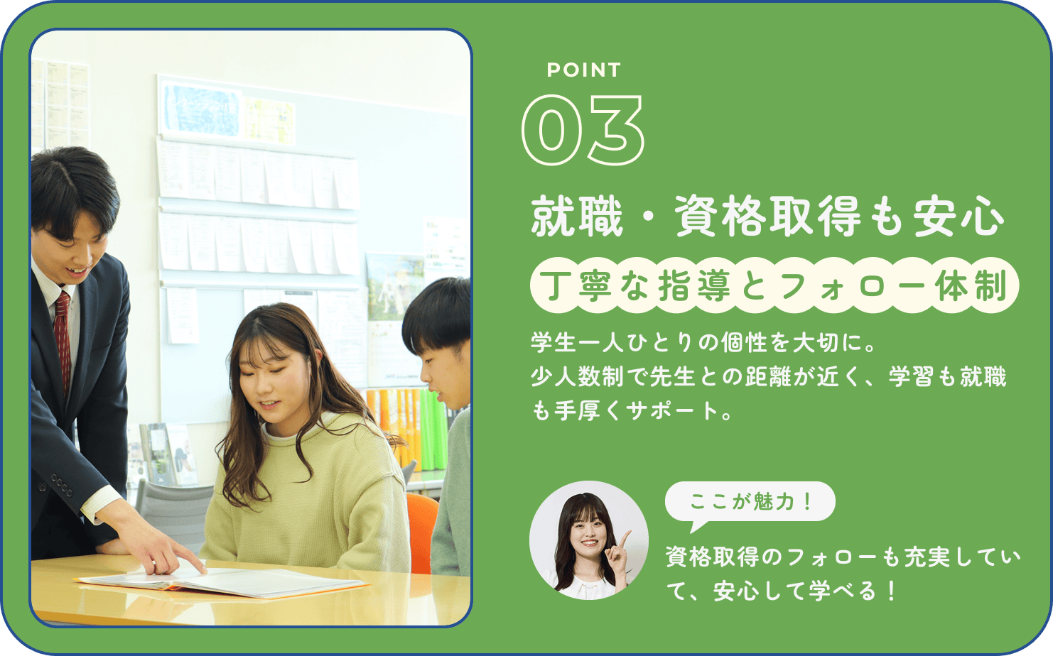 POINT03｜就職・資格取得も安心丁寧な指導とフォロー体制｜学生一人ひとりの個性を大切に。少人数制で先生との距離が近く、学習も就職も手厚くサポート。ここが魅力！資格取得のフォローも充実していて、安心して学べる！